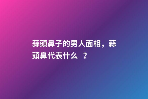 蒜頭鼻子的男人面相，蒜頭鼻代表什么？